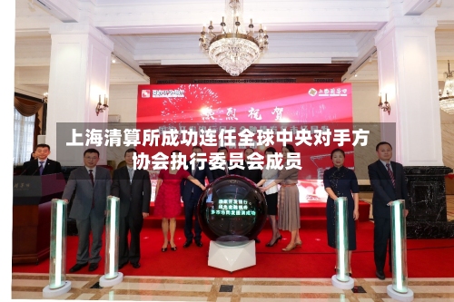 上海清算所成功连任全球中央对手方协会执行委员会成员-第2张图片