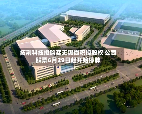 拓荆科技拟购买无锡尚积控股权 公司股票6月29日起开始停牌-第1张图片