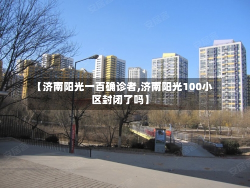 【济南阳光一百确诊者,济南阳光100小区封闭了吗】-第1张图片